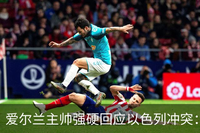 爱尔兰主帅强硬回应以色列冲突：不与种族灭绝者比赛